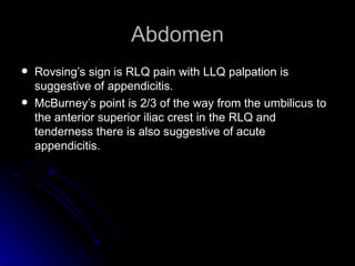 Abdomen
   Rovsing’s sign is RLQ pain with LLQ palpation is
    suggestive of appendicitis.
   McBurney’s point is 2/3 of the way from the umbilicus to
    the anterior superior iliac crest in the RLQ and
    tenderness there is also suggestive of acute
    appendicitis.
 