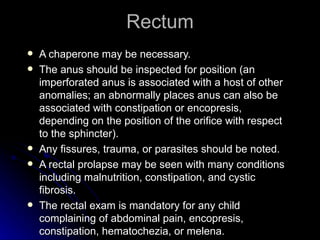 Rectum
   A chaperone may be necessary.
   The anus should be inspected for position (an
    imperforated anus is associated with a host of other
    anomalies; an abnormally places anus can also be
    associated with constipation or encopresis,
    depending on the position of the orifice with respect
    to the sphincter).
   Any fissures, trauma, or parasites should be noted.
   A rectal prolapse may be seen with many conditions
    including malnutrition, constipation, and cystic
    fibrosis.
   The rectal exam is mandatory for any child
    complaining of abdominal pain, encopresis,
    constipation, hematochezia, or melena.
 