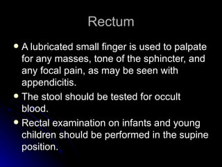 Rectum
 A lubricated small finger is used to palpate
  for any masses, tone of the sphincter, and
  any focal pain, as may be seen with
  appendicitis.
 The stool should be tested for occult
  blood.
 Rectal examination on infants and young
  children should be performed in the supine
  position.
 