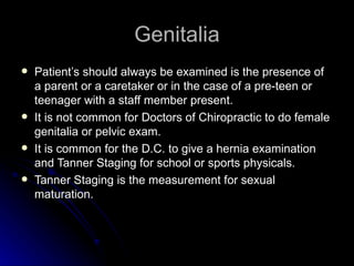 Genitalia
   Patient’s should always be examined is the presence of
    a parent or a caretaker or in the case of a pre-teen or
    teenager with a staff member present.
   It is not common for Doctors of Chiropractic to do female
    genitalia or pelvic exam.
   It is common for the D.C. to give a hernia examination
    and Tanner Staging for school or sports physicals.
   Tanner Staging is the measurement for sexual
    maturation.
 