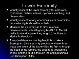 Lower Extremity
   Visually inspect the lower extremity for abrasions,
    contusions, rashes, edema, cyanosis, clubbing, and
    discoloration.
   Visually inspect for any abnormalities or deformities
    (any extra digits should be noted).
   Measure the extremity as to circumfrencial
    measurements, actual leg length (ASIS to Medial
    malleolus) and apparent leg length (Umbilicus to
    Medial Malleoolus).
   A way to determine true leg length is to take a
    Scanogram (this is a x-ray procedure where three
    views are taken of the extremities the first is through
    the head of the femurs, the second is through the
    knees, and the third is through the ankles) using a
    Bell Thompson Ruler.
 