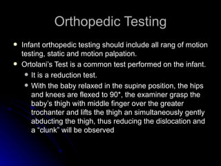 Orthopedic Testing
   Infant orthopedic testing should include all rang of motion
    testing, static and motion palpation.
   Ortolani’s Test is a common test performed on the infant.
      It is a reduction test.
      With the baby relaxed in the supine position, the hips
       and knees are flexed to 90*, the examiner grasp the
       baby’s thigh with middle finger over the greater
       trochanter and lifts the thigh an simultaneously gently
       abducting the thigh, thus reducing the dislocation and
       a “clunk” will be observed
 