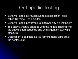 Orthopedic Testing
   Barlow’s Test is a provocative test (dislocation) also
    called Reverse Ortolani’s test.
   Barlow’s Test is performed to discover any hip instability.
   The baby’s thigh is grasped with the middle finger along
    the baby’s thigh adducted and with a gentle downward
    pressure.
   Dislocation is palpable as the femoral head slips out of
    the acetabulum.
 