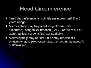 Head Circumference
   Head circumference is routinely measured until 2 to 3
    years of age.
   Microcephaly may be part of a syndrome (Rett
    syndrome), congenital infection (CMV), or the result of
    abnormal brain growth (schizencephaly).
   Macrocephaly may be familiar or may represent a
    pathologic state (Hydrocephalus, Canavaan disease, AV
    malformation).
 