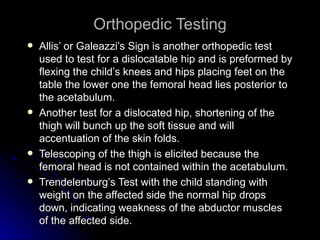 Orthopedic Testing
   Allis’ or Galeazzi’s Sign is another orthopedic test
    used to test for a dislocatable hip and is preformed by
    flexing the child’s knees and hips placing feet on the
    table the lower one the femoral head lies posterior to
    the acetabulum.
   Another test for a dislocated hip, shortening of the
    thigh will bunch up the soft tissue and will
    accentuation of the skin folds.
   Telescoping of the thigh is elicited because the
    femoral head is not contained within the acetabulum.
   Trendelenburg’s Test with the child standing with
    weight on the affected side the normal hip drops
    down, indicating weakness of the abductor muscles
    of the affected side.
 