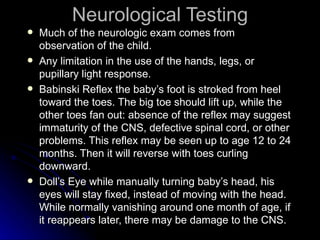Neurological Testing
   Much of the neurologic exam comes from
    observation of the child.
   Any limitation in the use of the hands, legs, or
    pupillary light response.
   Babinski Reflex the baby’s foot is stroked from heel
    toward the toes. The big toe should lift up, while the
    other toes fan out: absence of the reflex may suggest
    immaturity of the CNS, defective spinal cord, or other
    problems. This reflex may be seen up to age 12 to 24
    months. Then it will reverse with toes curling
    downward.
   Doll’s Eye while manually turning baby’s head, his
    eyes will stay fixed, instead of moving with the head.
    While normally vanishing around one month of age, if
    it reappears later, there may be damage to the CNS.
 