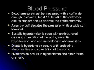 Blood Pressure
   Blood pressure must be measured with a cuff wide
    enough to cover at least 1/2 to 2/3 of the extremity
    and its bladder should encircle the entire extremity.
   A narrow cuff elevates the pressure, while a wide cuff
    lowers it.
   Systolic hypertension is seen with anxiety, renal
    disease, coarctation of the aorta, essential
    hypertension, and certain endocrine abnormalities.
   Diastolic hypertension occurs with endocrine
    abnormalities and coarctation of the aorta.
   Hypotension occurs in hypovolemia and other forms
    of shock.
 