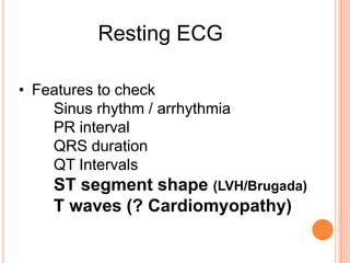 Resting ECG

• Features to check
    Sinus rhythm / arrhythmia
    PR interval
    QRS duration
    QT Intervals
    ST segment shape (LVH/Brugada)
    T waves (? Cardiomyopathy)
 