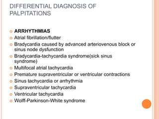 DIFFERENTIAL DIAGNOSIS OF
PALPITATIONS

   ARRHYTHMIAS
   Atrial fibrillation/flutter
   Bradycardia caused by advanced arteriovenous block or
    sinus node dysfunction
   Bradycardia-tachycardia syndrome(sick sinus
    syndrome)
   Multifocal atrial tachycardia
   Premature supraventricular or ventricular contractions
   Sinus tachycardia or arrhythmia
   Supraventricular tachycardia
   Ventricular tachycardia
   Wolff-Parkinson-White syndrome
 