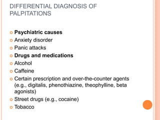 DIFFERENTIAL DIAGNOSIS OF
PALPITATIONS


 Psychiatric causes
 Anxiety disorder

 Panic attacks

 Drugs and medications

 Alcohol

 Caffeine

 Certain prescription and over-the-counter agents
  (e.g., digitalis, phenothiazine, theophylline, beta
  agonists)
 Street drugs (e.g., cocaine)

 Tobacco
 