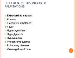 DIFFERENTIAL DIAGNOSIS OF
PALPITATIONS


 Extracardiac causes
 Anemia

 Electrolyte imbalance

 Fever

 Hyperthyroidism

 Hypoglycemia

 Hypovolemia

 Pheochromocytoma

 Pulmonary disease

 Vasovagal syndrome
 