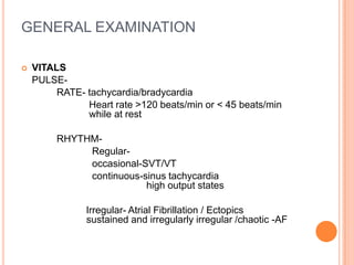 GENERAL EXAMINATION

   VITALS
    PULSE-
         RATE- tachycardia/bradycardia
               Heart rate >120 beats/min or < 45 beats/min
               while at rest

         RHYTHM-
              Regular-
              occasional-SVT/VT
              continuous-sinus tachycardia
                          high output states

               Irregular- Atrial Fibrillation / Ectopics
               sustained and irregularly irregular /chaotic -AF
 