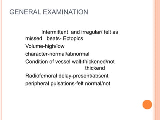GENERAL EXAMINATION

          Intermittent and irregular/ felt as
   missed beats- Ectopics
   Volume-high/low
   character-normal/abnormal
   Condition of vessel wall-thickened/not
                              thickend
   Radiofemoral delay-present/absent
   peripheral pulsations-felt normal/not
 