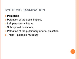SYSTEMIC EXAMINATION
 Palpation
 Palpation of the apcal impulse

 Left parasternal heave

 Sub xiphoid pulsations

 Palpation of the pulmonary arterial pulsation

 Thrills – palpable murmurs
 