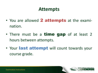 Attempts

• You are allowed 2 attempts at the exami-
  nation.
• There must be a time gap of at least 2
  hours between attempts.
• Your last attempt will count towards your
  course grade.


Examination Instructions
 