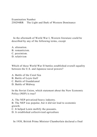 Examination Number
250294RR The Light and Dark of Western Dominance
In the aftermath of World War I, Western literature could be
described by any of the following terms, except
A. alienation.
B. romanticism.
C. pessimism.
D. relativism
Which of these World War II battles established overall equality
between the U.S. and Japanese naval powers?
A. Battle of the Coral Sea
B. Battle of Leyte Gulf
C. Battle of Guadalcanal
D. Battle of Midway
In the Soviet Union, which statement about the New Economic
Policy (NEP) is true?
A. The NEP privatized heavy industry.
B. The NEP was popular, but it did not lead to economic
growth.
C. It helped Lenin mollify the peasants.
D. It established collectivized agriculture
In 1938, British Prime Minister Chamberlain declared a final
 