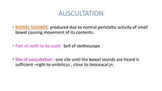 AUSCULTATION
• BOWEL SOUNDS: produced due to normal peristaltic activity of small
bowel causing movement of its contents.
...
