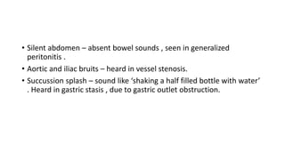 • Silent abdomen – absent bowel sounds , seen in generalized
peritonitis .
• Aortic and iliac bruits – heard in vessel ste...