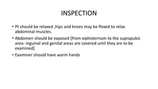 INSPECTION
• Pt should be relaxed ,hips and knees may be flexed to relax
abdominal muscles.
• Abdomen should be exposed [f...