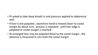 • Pt asked to take deep breath in and pressure applied to abdominal
wall.
• If liver is not palpated , examiners hand is m...