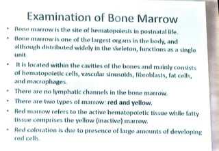 Examination of Bone Marrow
Bone marrow is the site of hematopolesls in postnatal life.
Bone marrow is one of the largest organs in the body, and
although distributed widely in the skeleton, functlons as a single
unit
It is located within the cavities of the bones and mainly consists
of hematopoletlc cells, vascular sinusolds, fibroblasts, fat cells,
and macrophages.
There are no lymphatlc channels in the bone marrow.
There are two types of marrow: red and yellow.
Red marrow refers to the active hematopolotic tissue while fatty
tissue comprises the yellow (inactive) marrow
Red coloration is due to presence of large amounts of developing
red cells.
 