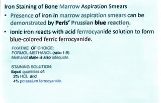 Iron Staining of Bone Marrow Aspiration Smears
Presence of iron in marrow aspiration smears can be
demonstrated by Perls' Prussian blue reaction.
ionic iron reacts with acid ferrrocyanide solution to form
blue-colored ferric ferrocyanide.
FIXATIVE OF CHOICE:
FORMOLMETHANOL(ratio1:9)
Methanol alone is also adequate.
STAINING SOLUTION:
Equal quantities of
2% HCL and
4% potassium ferrocyanide.
 