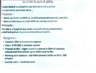 SUDANBLACK B (SBB)
Sudan blak B is a lipophilic dye that stains intra cellular
phospholipids and ctherlipids.
Purpose-
Same significant as MPO Le. to differentiate between ALL and AML
Done in old smears in witch MPO can not be performed.
Principle:
The S88 is a lipophilic dye binds irreversibly to an unidentified
undefined granule in granulocytes and eosinophils.
Reagents
Fixative:-40% formaldehyde vapours
Stain:-0.3%SB8in absolute alcohol
Phenolic buffer- 16gm crystalline phenol in 30mlofabsolute
ethanol and final volume up to 100ml with buffer.
Working stain solution- add 40ml phenolic buffer to 60ml SBS
solution.
Counter stain:-Leishmanstain
 