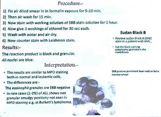 Procedure
1) Fix air dried smear in in formalin vapours for 5-10 min.
2) Then air wash for 15 min.
3) Now stain with working solution of SBB stain solution for 1 hour.
4) Now give 3 washings of ethanol for 30 sec each.
Sudan Black B
5) Wash with water and air dry.
6) Now counter stain with Leishman stain. Positive sudan blackB(596)
stain in a patient with AML,
Results:- Not the biack suining
cyloplasmicgranudesin the
myeloblasts
The reaction product is black and granular.
Ali nuclei are blue.
Interpretation
The results aresimilarto MPO staining
both in normal and ieukemic cells.
ses positive prominent Auer rods in bone
marrow smear
The differences are:
The eosinophil granules are SBB negative
In rare cases (1-2%} ofALL shows non
granular smudgy positivity not seen in
MPO staining e.g. in 8urkett's lymphoma.
 