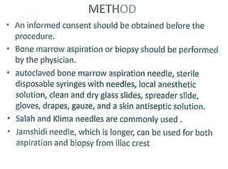 METHOD
An informed consent should be obtained before the
procedure.
Bone marrow aspiration or biopsy should be performed
by the physician.
autoclaved bone marrow aspiration needle, sterile
disposable syringes with needles, local anesthetic
solution, clean and dry glass slides, spreader slide,
gloves, drapes, gauze, and a skin antiseptic solution.
Salah and Klima needles are commonly used.
Jamshidi needle, which is longer, can be used for both
aspiration and biopsy from iliac crest
 