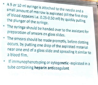 A5 or 10 ml syringe is attached to the needle anda
small 3mount of mamow is aspirated (till the first drop
of blood appears i.e. 0.25-0.50 ml) by quickly pulling
the plunger of the syringe.
The syringe should be handed over to the assistant for
preparation of smears on glass slides.
The smears should be made promptly, before clotting
occurs, by putting one drop of the aspirated material
near one end of a glass slide and spreadingit similar to
a blood film.
tf immunophenotyping or cytogenetic -3spirated in a
tube containing heparin anticoagulant
 