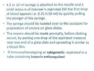 A5 or 10 ml syringe is attached to the needle and a
small amount of marrow is aspirated (till the first drop
of blood appears i.e. 0.25-0.50 ml) by quickly pulling
the plunger of the syringe.
The syringe should be handed over to the assistant for
preparation of smears on glassslides
The smears should be made promptly, before clotting
occurs, by putting one drop of the aspirated material
near one end of a glass slide and spreading it similar to
a blood film.
If immunophenotyping orcytogenetic-aspirated in a
tube containing heparin anticoagulant
 