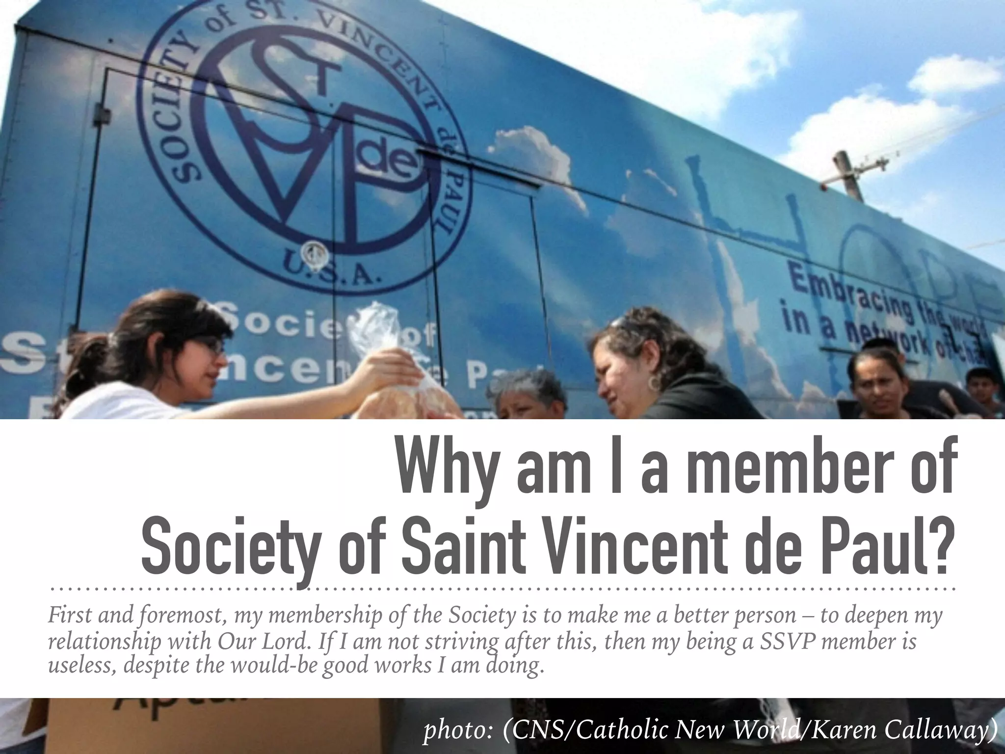 Why am I a member of
Society of Saint Vincent de Paul?
First and foremost, my membership of the Society is to make me a better person – to deepen my
relationship with Our Lord. If I am not striving after this, then my being a SSVP member is
useless, despite the would-be good works I am doing.
photo: (CNS/Catholic New World/Karen Callaway)