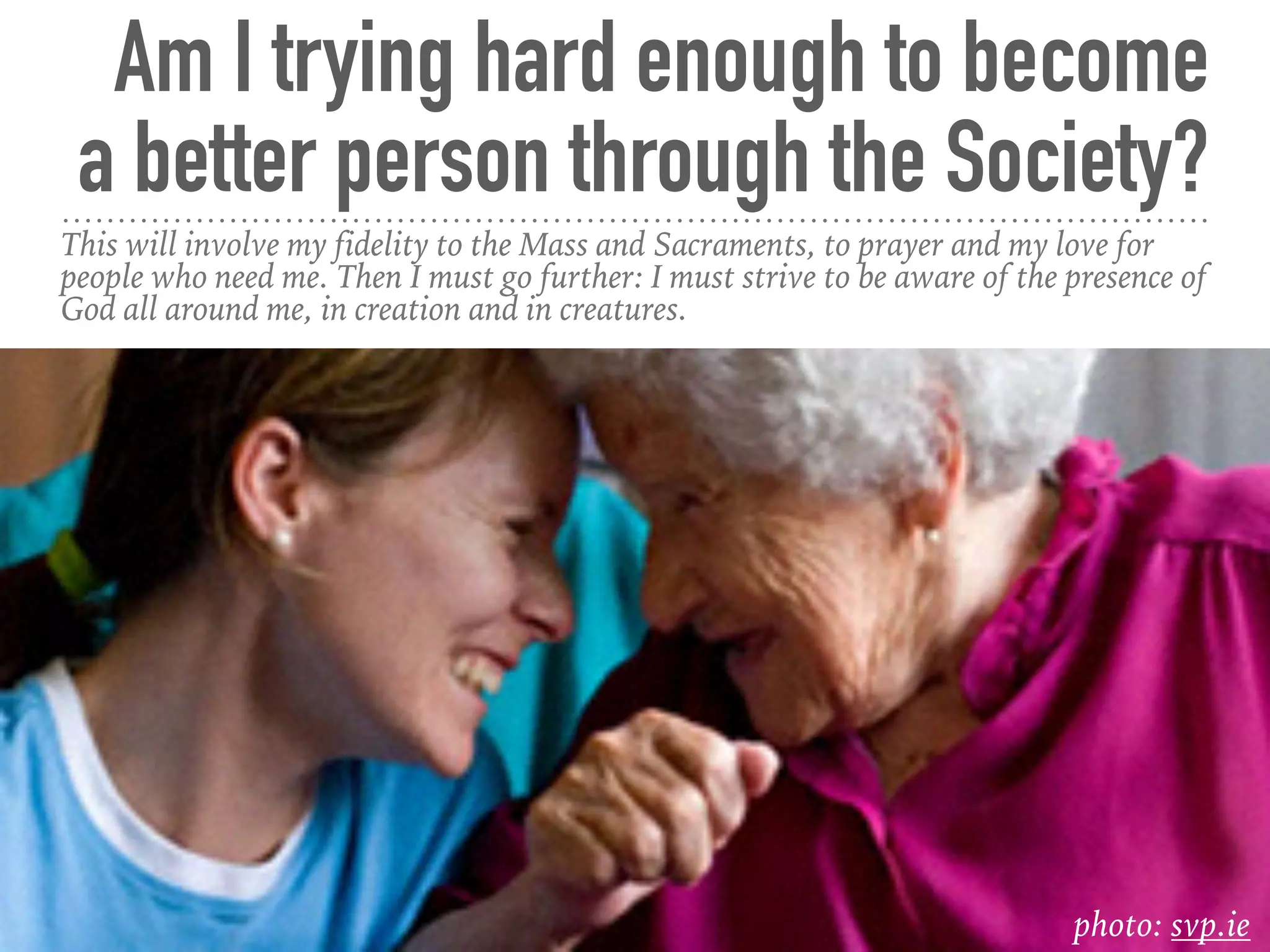 Am I trying hard enough to become
a better person through the Society?
This will involve my fidelity to the Mass and Sacraments, to prayer and my love for
people who need me. Then I must go further: I must strive to be aware of the presence of
God all around me, in creation and in creatures.
photo: svp.ie