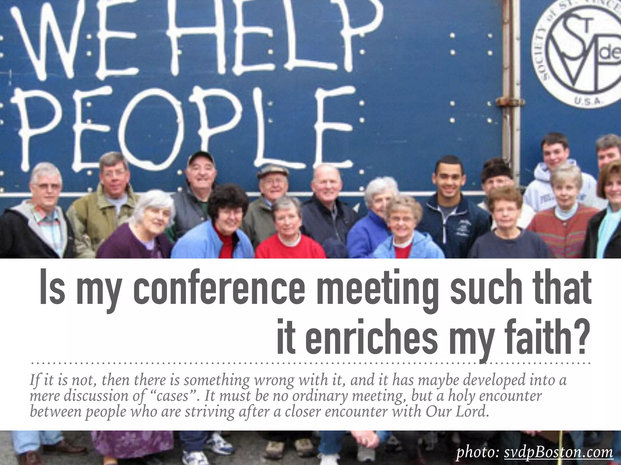 Is my conference meeting such that
it enriches my faith?
If it is not, then there is something wrong with it, and it has maybe developed into a
mere discussion of “cases”. It must be no ordinary meeting, but a holy encounter
between people who are striving after a closer encounter with Our Lord.
photo: svdpBoston.com