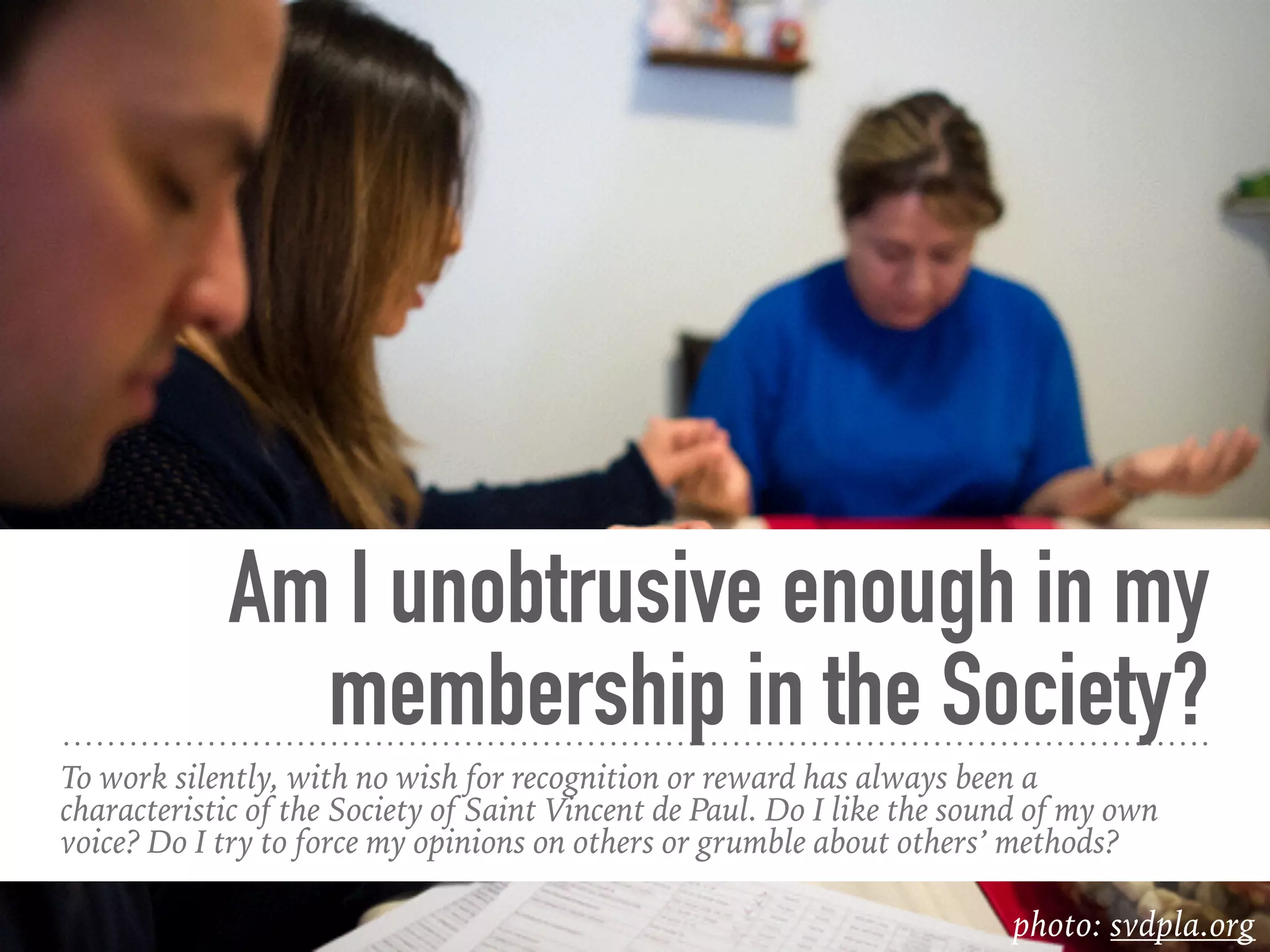 Am I unobtrusive enough in my
membership in the Society?
To work silently, with no wish for recognition or reward has always been a
characteristic of the Society of Saint Vincent de Paul. Do I like the sound of my own
voice? Do I try to force my opinions on others or grumble about others’ methods?
photo: svdpla.org