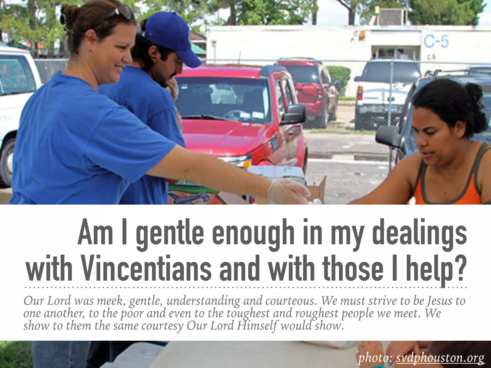 Am I gentle enough in my dealings
with Vincentians and with those I help?
Our Lord was meek, gentle, understanding and courteous. We must strive to be Jesus to
one another, to the poor and even to the toughest and roughest people we meet. We
show to them the same courtesy Our Lord Himself would show.
photo: svdphouston.org