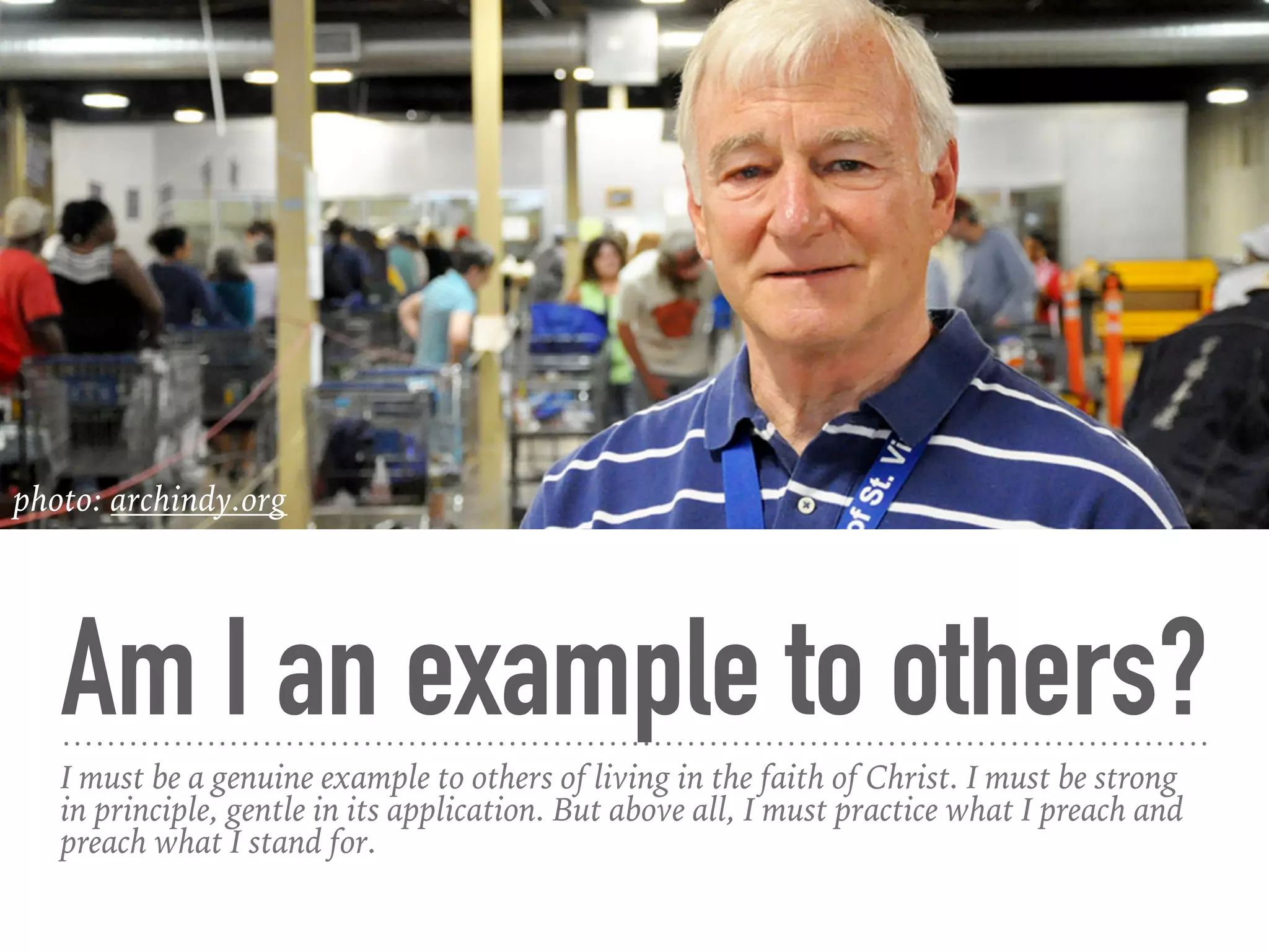 Am I an example to others?
I must be a genuine example to others of living in the faith of Christ. I must be strong
in principle, gentle in its application. But above all, I must practice what I preach and
preach what I stand for.
photo: archindy.org