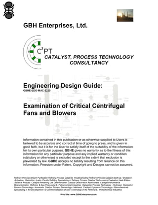 GBH Enterprises, Ltd.

Engineering Design Guide:
GBHE-EDG-MAC-2220

Examination of Critical Centrifugal
Fans and Blowers

Information contained in this publication or as otherwise supplied to Users is
believed to be accurate and correct at time of going to press, and is given in
good faith, but it is for the User to satisfy itself of the suitability of the information
for its own particular purpose. GBHE gives no warranty as to the fitness of this
information for any particular purpose and any implied warranty or condition
(statutory or otherwise) is excluded except to the extent that exclusion is
prevented by law. GBHE accepts no liability resulting from reliance on this
information. Freedom under Patent, Copyright and Designs cannot be assumed.

Refinery Process Stream Purification Refinery Process Catalysts Troubleshooting Refinery Process Catalyst Start-Up / Shutdown
Activation Reduction In-situ Ex-situ Sulfiding Specializing in Refinery Process Catalyst Performance Evaluation Heat & Mass
Balance Analysis Catalyst Remaining Life Determination Catalyst Deactivation Assessment Catalyst Performance
Characterization Refining & Gas Processing & Petrochemical Industries Catalysts / Process Technology - Hydrogen Catalysts /
Process Technology – Ammonia Catalyst Process Technology - Methanol Catalysts / process Technology – Petrochemicals
Specializing in the Development & Commercialization of New Technology in the Refining & Petrochemical Industries
Web Site: www.GBHEnterprises.com

 