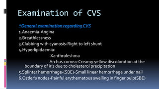 Examination of CVS
*General examination regarding CVS
1.Anaemia-Angina
2.Breathlessness
3.Clubbing with cyanosis-Right to left shunt
4.HyperlipidaemiaXanthroleshma
Archus cornea-Creamy yellow discoloration at the
boundary of iris due to cholesterol precipitation
5.Splinter hemorrhage-(SBE)-Small linear hemorrhage under nail
6.Ostler’s nodes-Painful erythematous swelling in finger pulp(SBE)

 