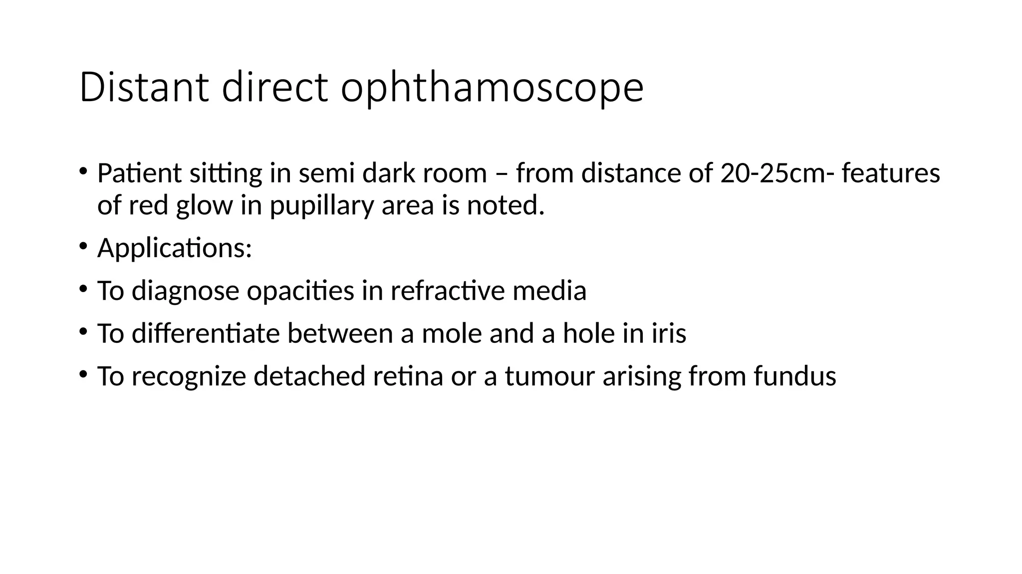 Distant direct ophthamoscope
• Patient sitting in semi dark room – from distance of 20-25cm- features
of red glow in pupillary area is noted.
• Applications:
• To diagnose opacities in refractive media
• To differentiate between a mole and a hole in iris
• To recognize detached retina or a tumour arising from fundus
 