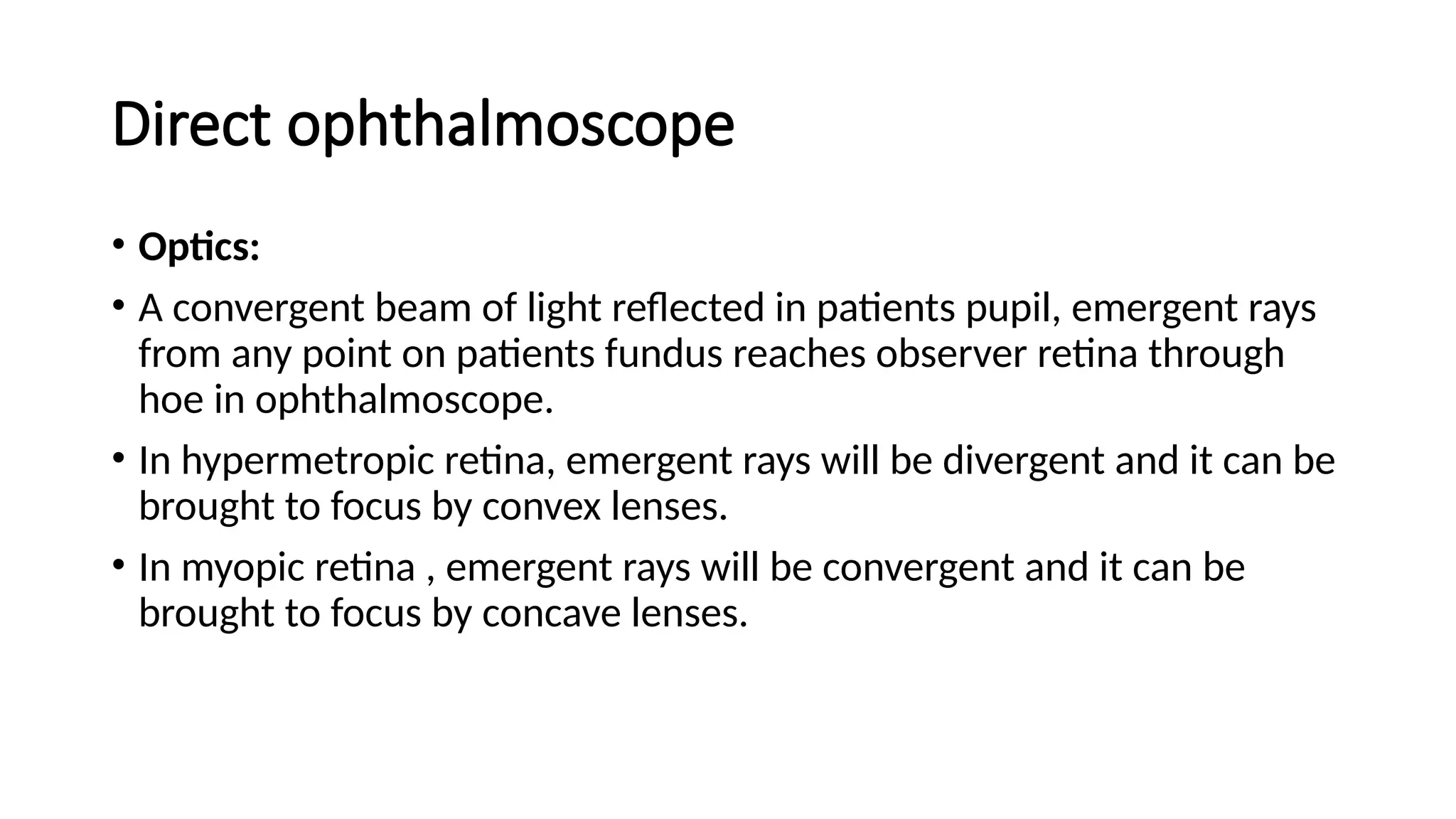 Direct ophthalmoscope
• Optics:
• A convergent beam of light reflected in patients pupil, emergent rays
from any point on patients fundus reaches observer retina through
hoe in ophthalmoscope.
• In hypermetropic retina, emergent rays will be divergent and it can be
brought to focus by convex lenses.
• In myopic retina , emergent rays will be convergent and it can be
brought to focus by concave lenses.
 