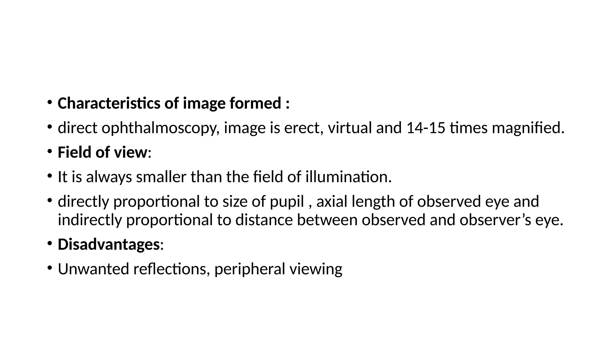 • Characteristics of image formed :
• direct ophthalmoscopy, image is erect, virtual and 14-15 times magnified.
• Field of view:
• It is always smaller than the field of illumination.
• directly proportional to size of pupil , axial length of observed eye and
indirectly proportional to distance between observed and observer’s eye.
• Disadvantages:
• Unwanted reflections, peripheral viewing
 