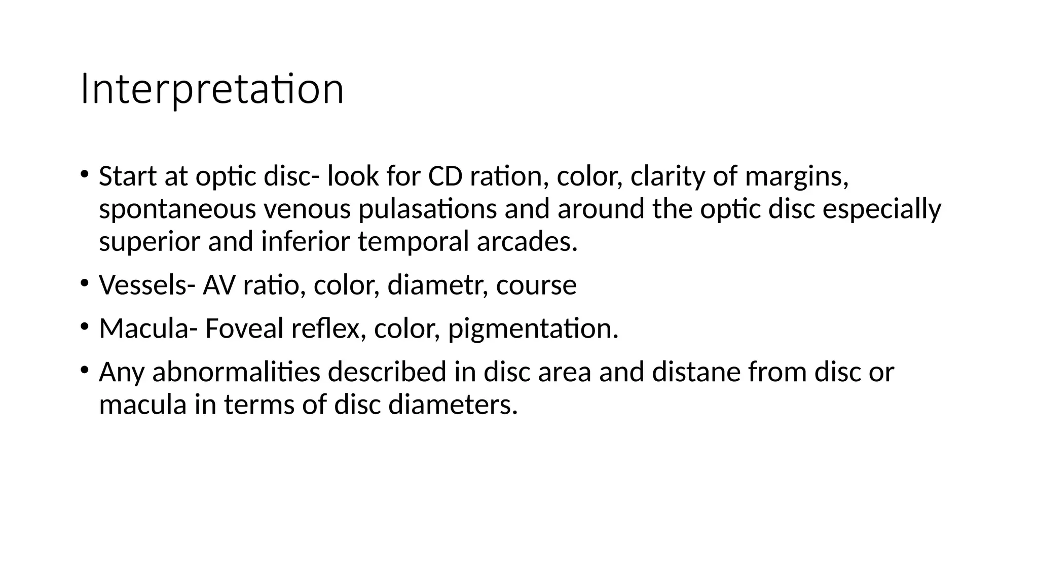 Interpretation
• Start at optic disc- look for CD ration, color, clarity of margins,
spontaneous venous pulasations and around the optic disc especially
superior and inferior temporal arcades.
• Vessels- AV ratio, color, diametr, course
• Macula- Foveal reflex, color, pigmentation.
• Any abnormalities described in disc area and distane from disc or
macula in terms of disc diameters.
 
