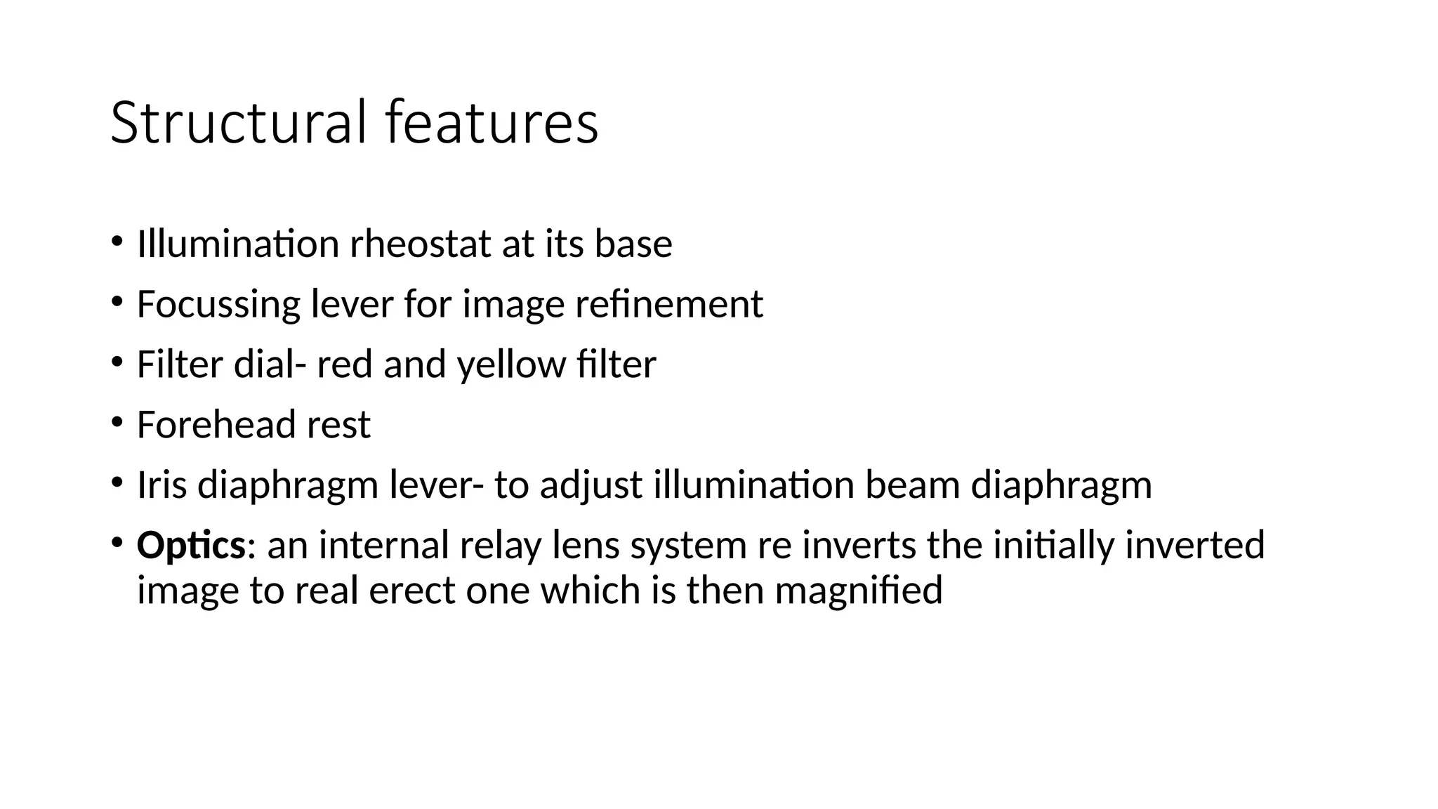 Structural features
• Illumination rheostat at its base
• Focussing lever for image refinement
• Filter dial- red and yellow filter
• Forehead rest
• Iris diaphragm lever- to adjust illumination beam diaphragm
• Optics: an internal relay lens system re inverts the initially inverted
image to real erect one which is then magnified
 