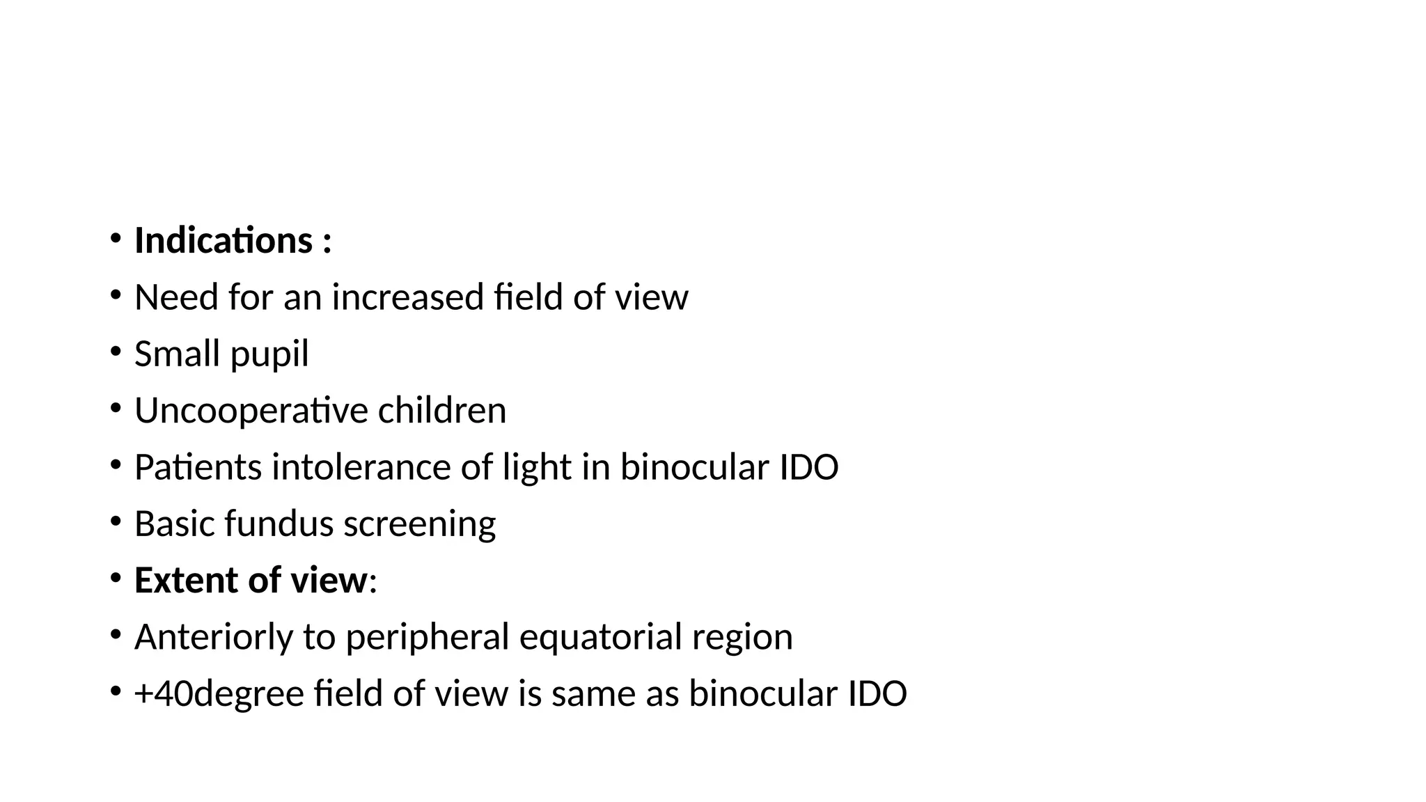 • Indications :
• Need for an increased field of view
• Small pupil
• Uncooperative children
• Patients intolerance of light in binocular IDO
• Basic fundus screening
• Extent of view:
• Anteriorly to peripheral equatorial region
• +40degree field of view is same as binocular IDO
 