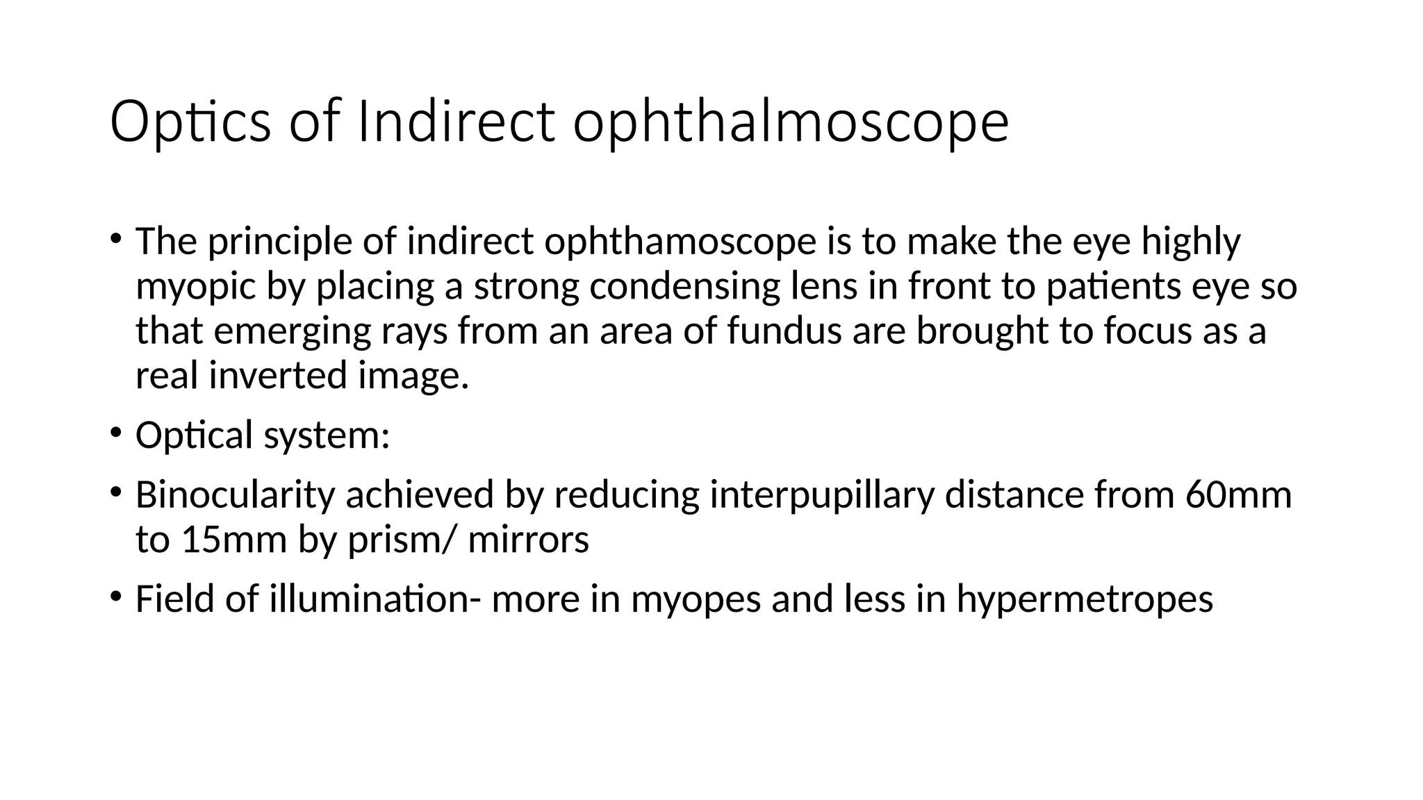Optics of Indirect ophthalmoscope
• The principle of indirect ophthamoscope is to make the eye highly
myopic by placing a strong condensing lens in front to patients eye so
that emerging rays from an area of fundus are brought to focus as a
real inverted image.
• Optical system:
• Binocularity achieved by reducing interpupillary distance from 60mm
to 15mm by prism/ mirrors
• Field of illumination- more in myopes and less in hypermetropes
 