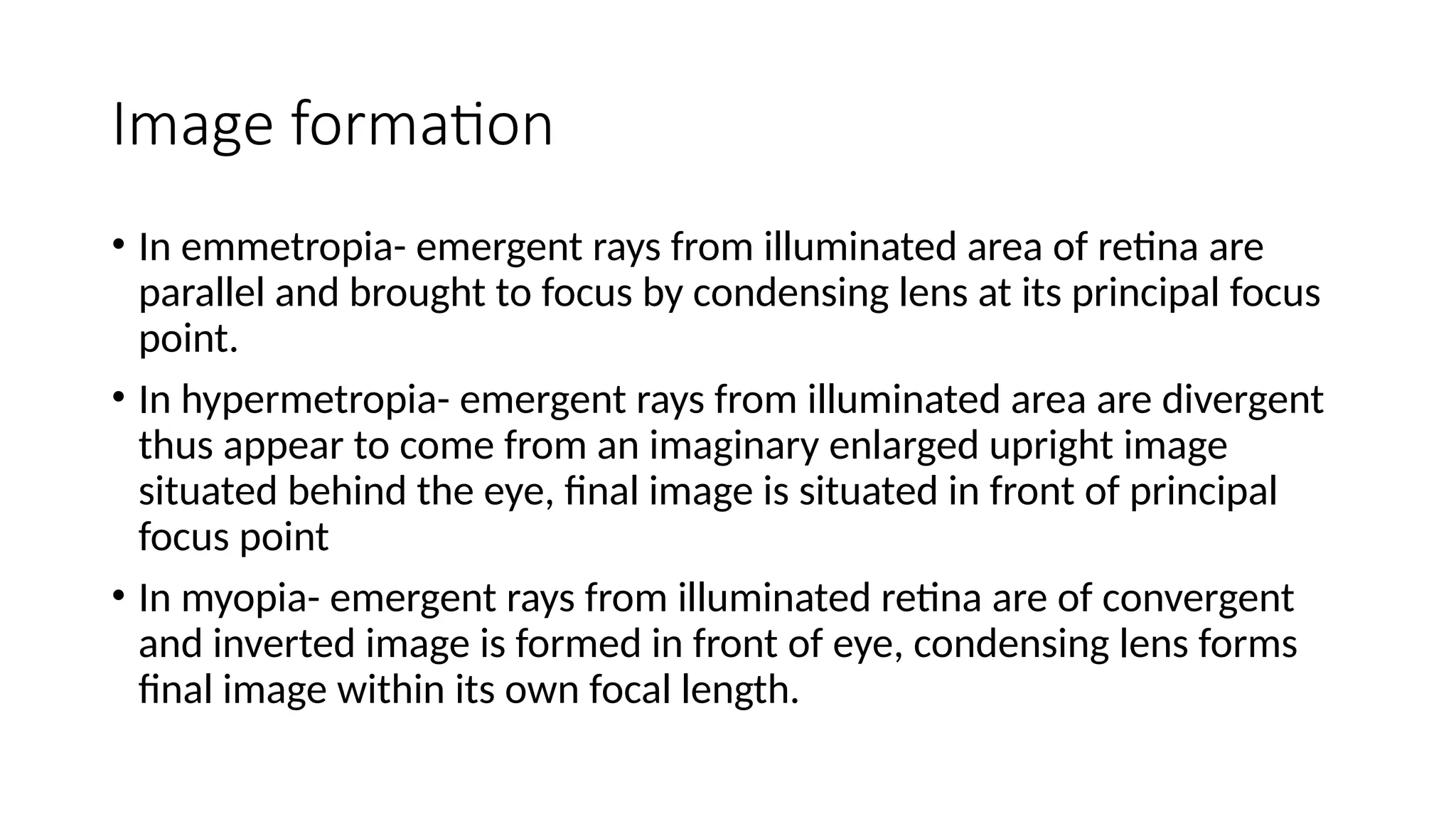 Image formation
• In emmetropia- emergent rays from illuminated area of retina are
parallel and brought to focus by condensing lens at its principal focus
point.
• In hypermetropia- emergent rays from illuminated area are divergent
thus appear to come from an imaginary enlarged upright image
situated behind the eye, final image is situated in front of principal
focus point
• In myopia- emergent rays from illuminated retina are of convergent
and inverted image is formed in front of eye, condensing lens forms
final image within its own focal length.
 