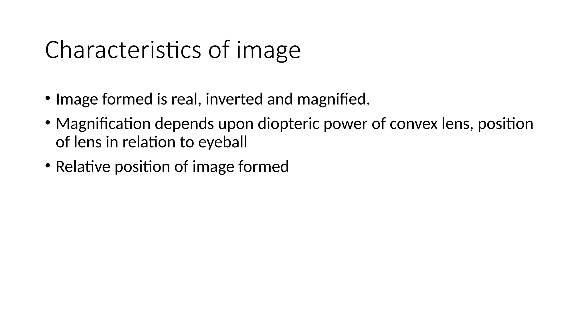 Characteristics of image
• Image formed is real, inverted and magnified.
• Magnification depends upon diopteric power of convex lens, position
of lens in relation to eyeball
• Relative position of image formed
 