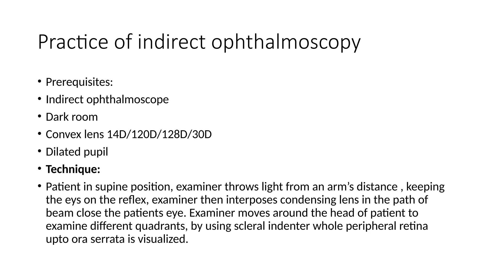 Practice of indirect ophthalmoscopy
• Prerequisites:
• Indirect ophthalmoscope
• Dark room
• Convex lens 14D/120D/128D/30D
• Dilated pupil
• Technique:
• Patient in supine position, examiner throws light from an arm’s distance , keeping
the eys on the reflex, examiner then interposes condensing lens in the path of
beam close the patients eye. Examiner moves around the head of patient to
examine different quadrants, by using scleral indenter whole peripheral retina
upto ora serrata is visualized.
 