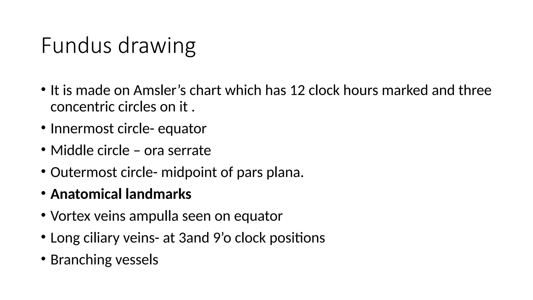 Fundus drawing
• It is made on Amsler’s chart which has 12 clock hours marked and three
concentric circles on it .
• Innermost circle- equator
• Middle circle – ora serrate
• Outermost circle- midpoint of pars plana.
• Anatomical landmarks
• Vortex veins ampulla seen on equator
• Long ciliary veins- at 3and 9’o clock positions
• Branching vessels
 